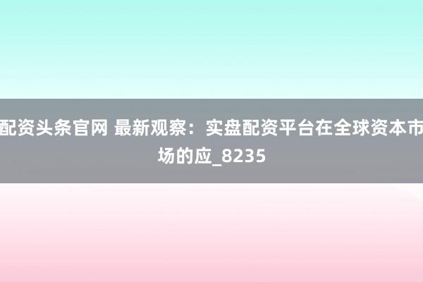 配资头条官网 最新观察：实盘配资平台在全球资本市场的应_8235