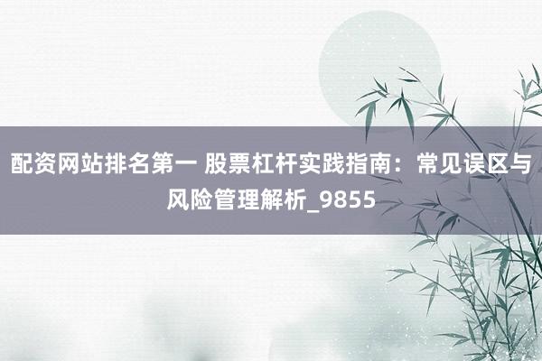 配资网站排名第一 股票杠杆实践指南：常见误区与风险管理解析_9855