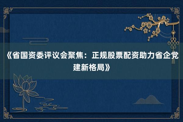 《省国资委评议会聚焦：正规股票配资助力省企党建新格局》