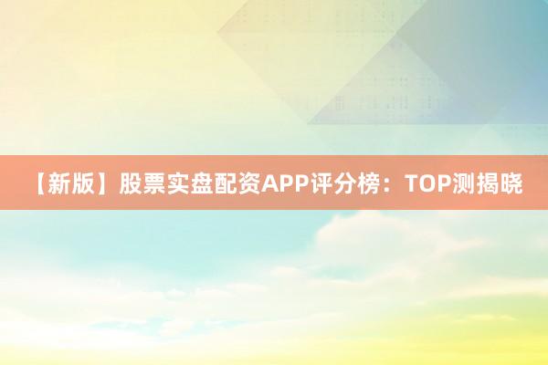 【新版】股票实盘配资APP评分榜：TOP测揭晓