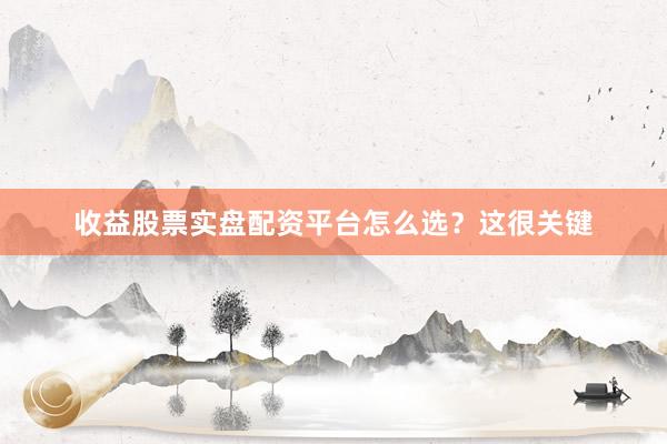收益股票实盘配资平台怎么选？这很关键