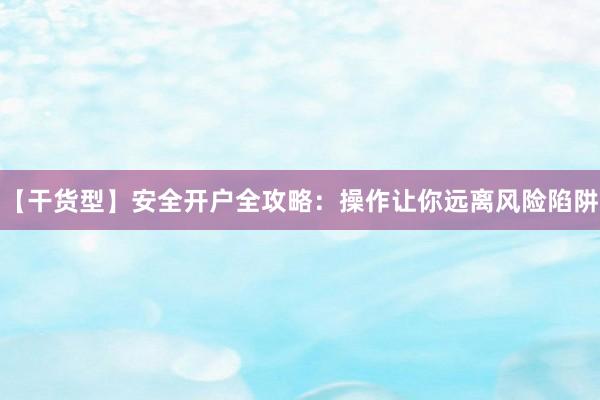 【干货型】安全开户全攻略：操作让你远离风险陷阱