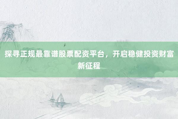 探寻正规最靠谱股票配资平台，开启稳健投资财富新征程