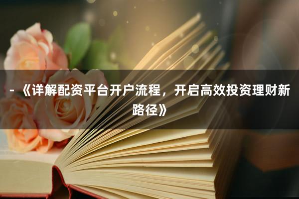 - 《详解配资平台开户流程，开启高效投资理财新路径》
