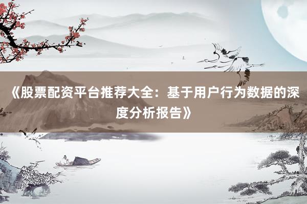 《股票配资平台推荐大全：基于用户行为数据的深度分析报告》