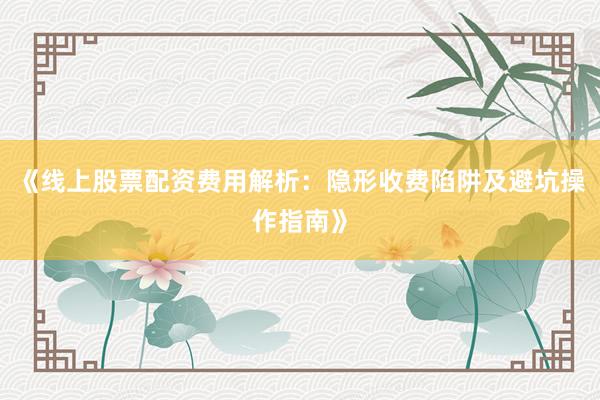 《线上股票配资费用解析：隐形收费陷阱及避坑操作指南》