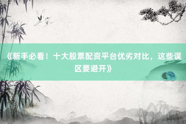 《新手必看！十大股票配资平台优劣对比，这些误区要避开》