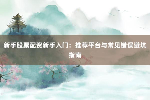 新手股票配资新手入门：推荐平台与常见错误避坑指南