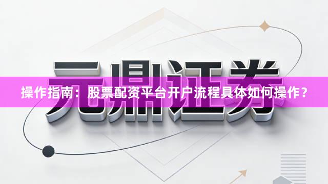 操作指南：股票配资平台开户流程具体如何操作？