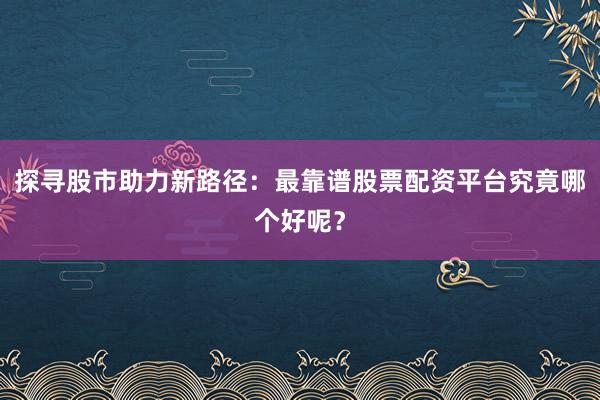 探寻股市助力新路径：最靠谱股票配资平台究竟哪个好呢？