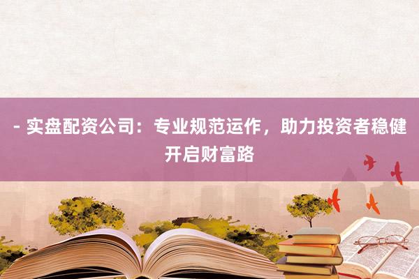 - 实盘配资公司：专业规范运作，助力投资者稳健开启财富路