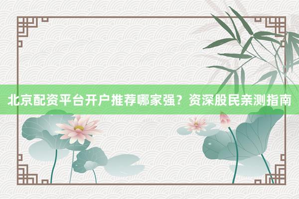 北京配资平台开户推荐哪家强？资深股民亲测指南