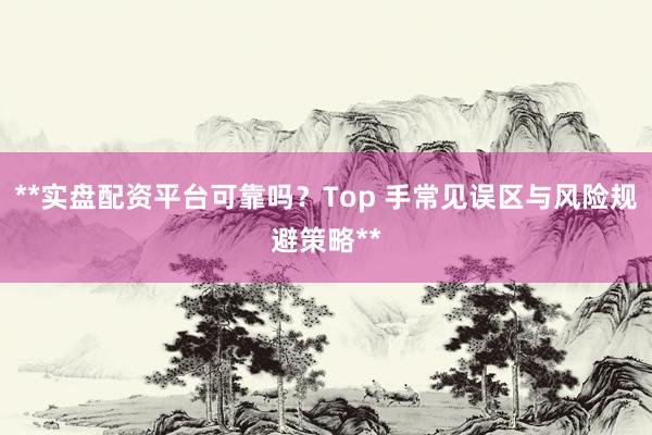 **实盘配资平台可靠吗？Top 手常见误区与风险规避策略**
