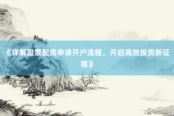 《详解股票配资申请开户流程，开启高效投资新征程》