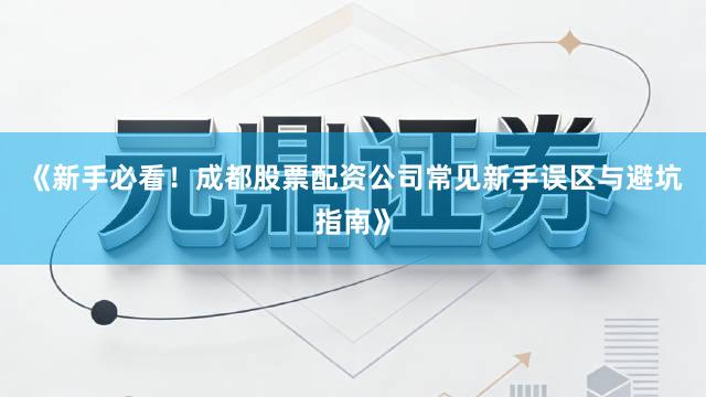 《新手必看！成都股票配资公司常见新手误区与避坑指南》