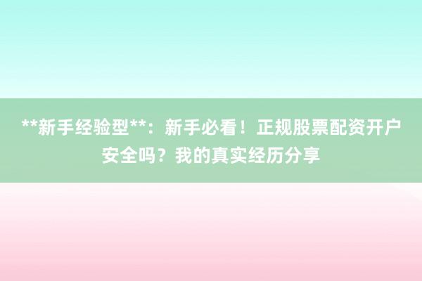 **新手经验型**：新手必看！正规股票配资开户安全吗？我的真实经历分享