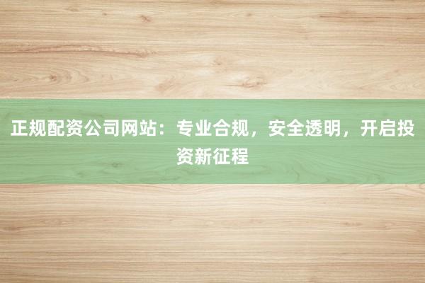 正规配资公司网站：专业合规，安全透明，开启投资新征程