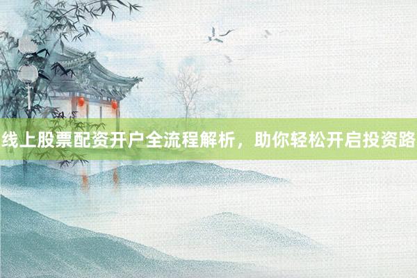 线上股票配资开户全流程解析，助你轻松开启投资路