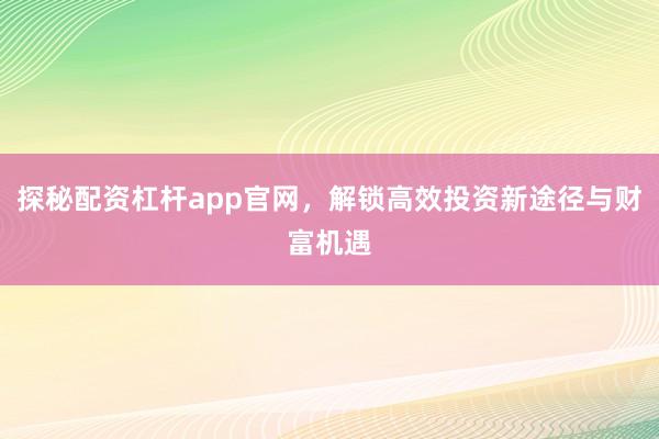 探秘配资杠杆app官网，解锁高效投资新途径与财富机遇