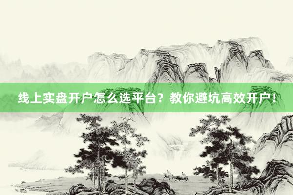 线上实盘开户怎么选平台？教你避坑高效开户！