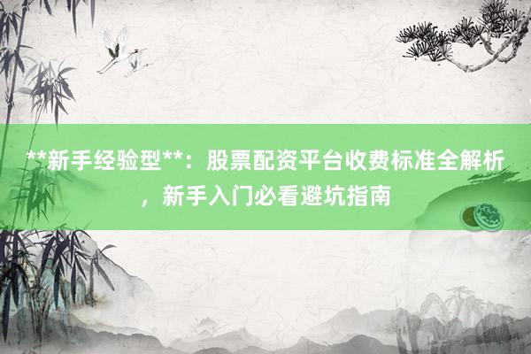 **新手经验型**：股票配资平台收费标准全解析，新手入门必看避坑指南