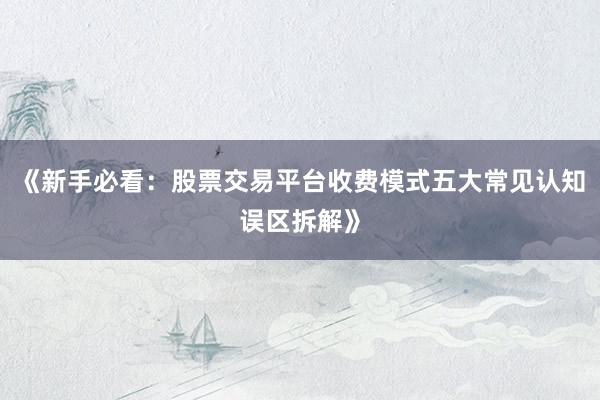 《新手必看：股票交易平台收费模式五大常见认知误区拆解》