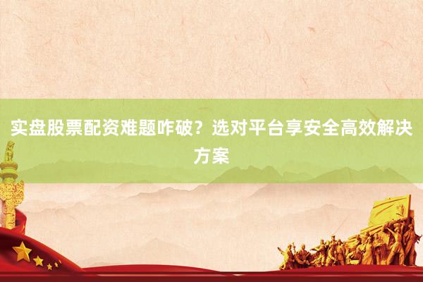实盘股票配资难题咋破？选对平台享安全高效解决方案