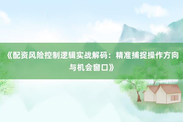 《配资风险控制逻辑实战解码：精准捕捉操作方向与机会窗口》