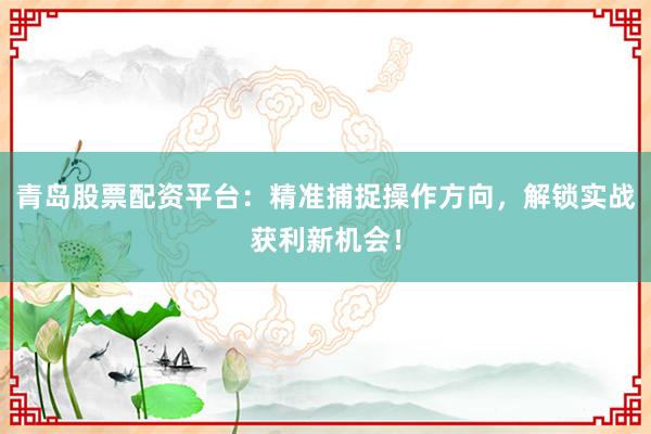 青岛股票配资平台：精准捕捉操作方向，解锁实战获利新机会！