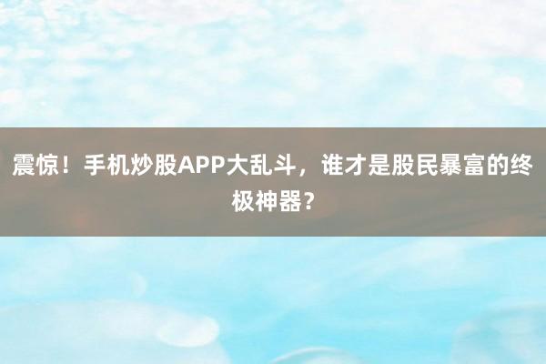 震惊！手机炒股APP大乱斗，谁才是股民暴富的终极神器？