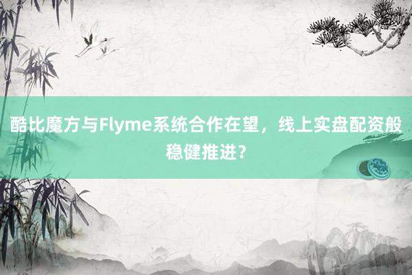 酷比魔方与Flyme系统合作在望，线上实盘配资般稳健推进？