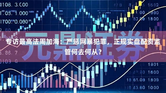 专访最高法周加海：严惩网暴犯罪，正规实盘配资监管何去何从？