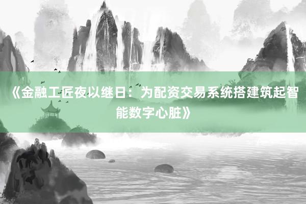 《金融工匠夜以继日：为配资交易系统搭建筑起智能数字心脏》