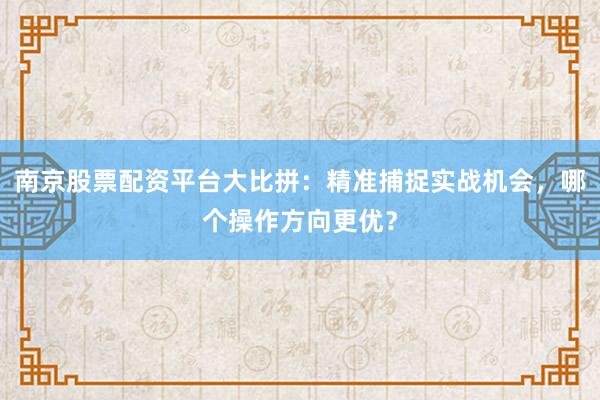 南京股票配资平台大比拼：精准捕捉实战机会，哪个操作方向更优？