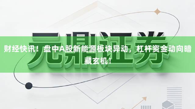 财经快讯！盘中A股新能源板块异动，杠杆资金动向暗藏玄机！