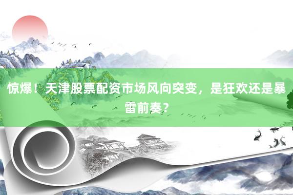 惊爆！天津股票配资市场风向突变，是狂欢还是暴雷前奏？