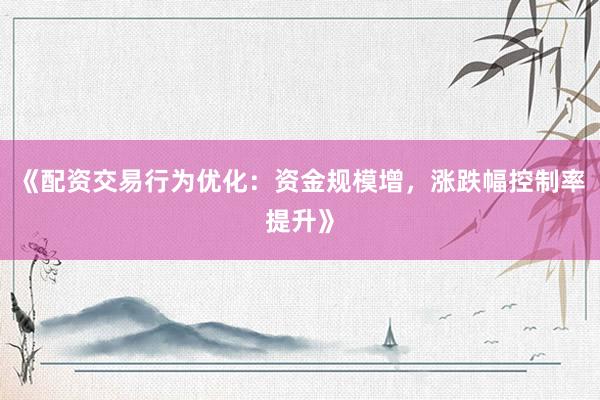 《配资交易行为优化：资金规模增，涨跌幅控制率提升》
