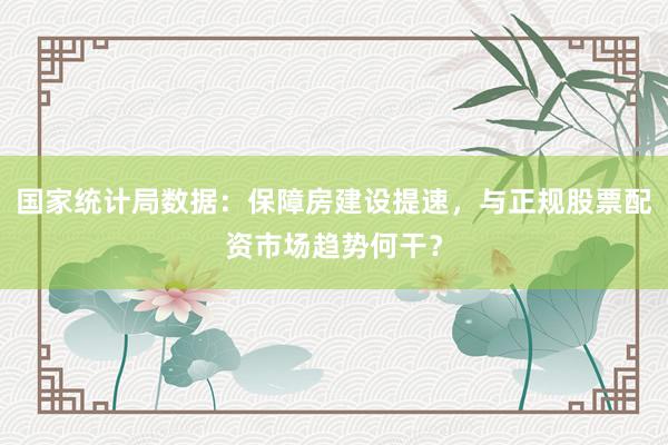 国家统计局数据：保障房建设提速，与正规股票配资市场趋势何干？