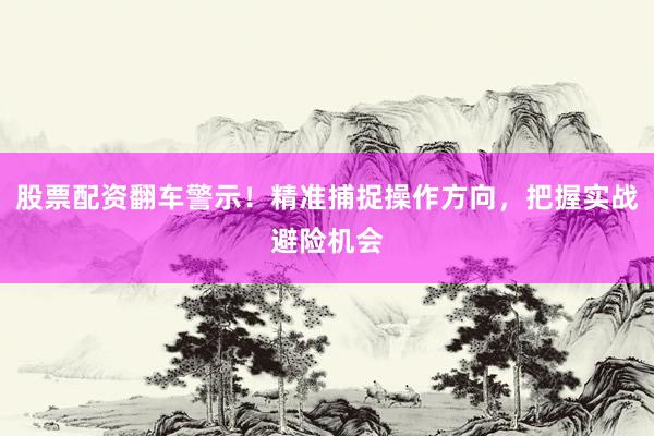 股票配资翻车警示！精准捕捉操作方向，把握实战避险机会