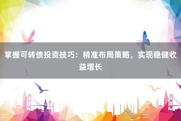 掌握可转债投资技巧：精准布局策略，实现稳健收益增长