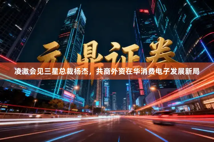凌激会见三星总裁杨杰，共商外资在华消费电子发展新局