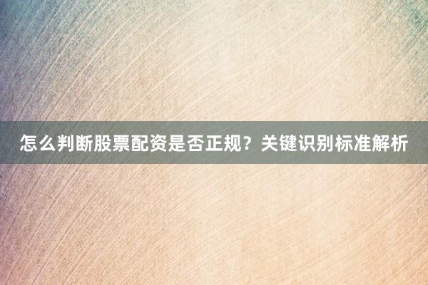 怎么判断股票配资是否正规？关键识别标准解析