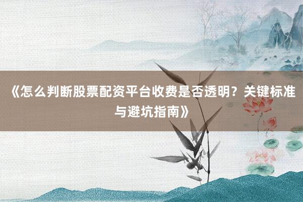 《怎么判断股票配资平台收费是否透明？关键标准与避坑指南》