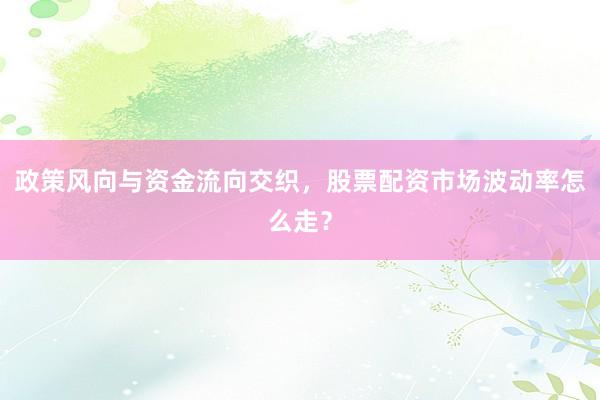 政策风向与资金流向交织，股票配资市场波动率怎么走？