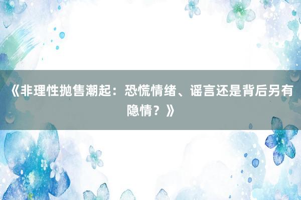 《非理性抛售潮起：恐慌情绪、谣言还是背后另有隐情？》