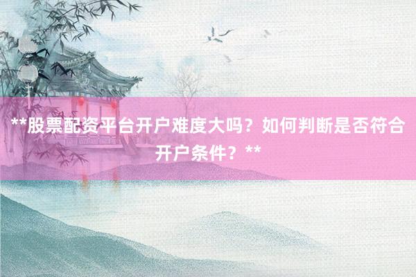 **股票配资平台开户难度大吗？如何判断是否符合开户条件？**