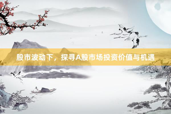 股市波动下，探寻A股市场投资价值与机遇