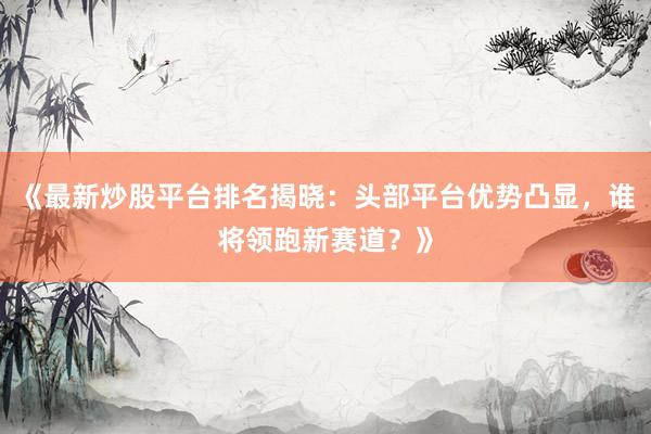 《最新炒股平台排名揭晓：头部平台优势凸显，谁将领跑新赛道？》