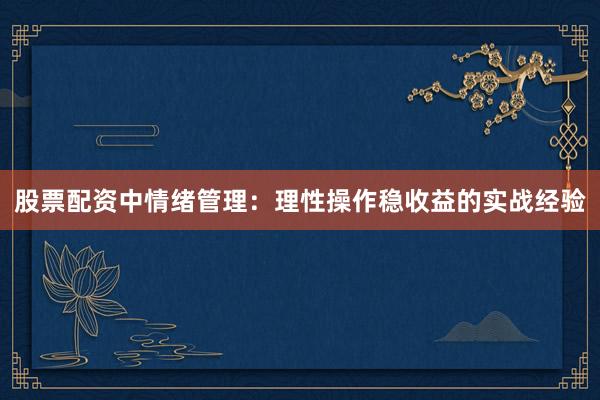 股票配资中情绪管理：理性操作稳收益的实战经验
