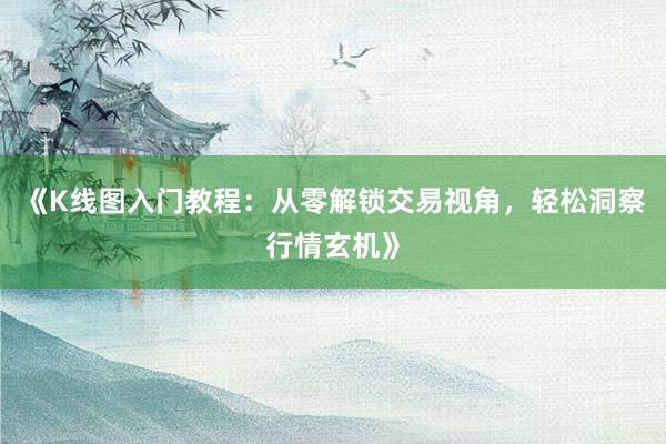 《K线图入门教程：从零解锁交易视角，轻松洞察行情玄机》